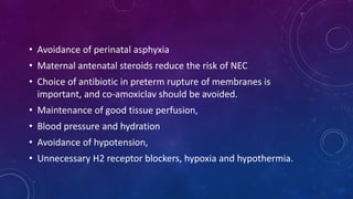 • Avoidance of perinatal asphyxia
• Maternal antenatal steroids reduce the risk of NEC
• Choice of antibiotic in preterm rupture of membranes is
important, and co-amoxiclav should be avoided.
• Maintenance of good tissue perfusion,
• Blood pressure and hydration
• Avoidance of hypotension,
• Unnecessary H2 receptor blockers, hypoxia and hypothermia.
 