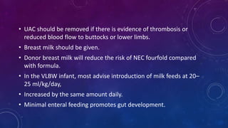 • UAC should be removed if there is evidence of thrombosis or
reduced blood flow to buttocks or lower limbs.
• Breast milk should be given.
• Donor breast milk will reduce the risk of NEC fourfold compared
with formula.
• In the VLBW infant, most advise introduction of milk feeds at 20–
25 ml/kg/day,
• Increased by the same amount daily.
• Minimal enteral feeding promotes gut development.
 