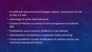 • In IUGR with abnormal foetal Doppler studies, introduction of milk
on day 2 is safe,
• Advantage of earlier feed tolerance.
• Control of infection is essential in the management of epidemic
NEC
• Prophylactic use of systemic antibiotics is not advised
• Administration of probiotics or prebiotics looks promising
• Future possibilities include modification of cytokine activity and
treatment with growth factors.
 