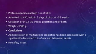 • Preterm neonates at high risk of NEC:
• Admitted to NICU within 3 days of birth at <32 weeks’
• Gestation or at 32–36 weeks’ gestation and of birth
• Weight <1500 g.
• Conclusions
• Administration of multispecies probiotics has been associated with a
significantly decreased risk of nec and late-onset sepsis
• No safety issues.
 