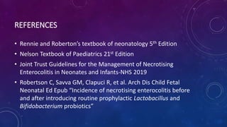 REFERENCES
• Rennie and Roberton’s textbook of neonatology 5th Edition
• Nelson Textbook of Paediatrics 21st Edition
• Joint Trust Guidelines for the Management of Necrotising
Enterocolitis in Neonates and Infants-NHS 2019
• Robertson C, Savva GM, Clapuci R, et al. Arch Dis Child Fetal
Neonatal Ed Epub “Incidence of necrotising enterocolitis before
and after introducing routine prophylactic Lactobacillus and
Bifidobacterium probiotics”
 