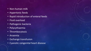 • Non-human milk
• Hypertonic feeds
• Rapid introduction of enteral feeds
• Fluid overload
• Pathogenic bacteria
• Polycythaemia
• Thrombocytosis
• Anaemia
• Exchange transfusion
• Cyanotic congenital heart disease
 