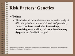 Risk Factors: Genetics
    Twins:
          Bhandari et al, in a multicenter retrospective study of
          450 twin pairs born at < or =32 weeks of gestation,
          showed that intraventricular hemorrhage,
          necrotizing enterocolitis, and bronchopulmonary
          dysplasia are familial in origin.7




7 Bhandari et al. Familial and genetic susceptibility to major neonatal morbidities in preterm twins.
 Pediatrics. 2006 Jun;117(6):1901-6.
 
