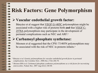 Risk Factors: Gene Polymorphism
    Vascular endothelial growth factor:
    Bányász et al suggest that VEGF G+405C polymorphism might be
    associated with a higher risk of preterm birth and that VEGF C-
    2578A polymorphism may participate in the development of
    perinatal complications such as NEC and ARF.8
    Carbamoyl phosphate synthetase:
    Moonen et al suggested that the CPS1 T1405N polymorphism may
    be associated with the risk of NEC in preterm infants.9



8 Bányász et al. Genetic polymorphisms for vascular endothelial growth factor in perinatal
  complications. Eur Cytokine Netw. 2006 Dec;17(4):266-70.
9 Moonen RM et al. Carbamoyl phosphate synthetase polymorphisms as a risk factor for necrotizing

  enterocolitis. Pediatr Res. 2007 Aug;62(2):188-90.
 