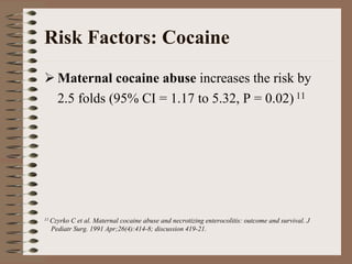Risk Factors: Cocaine
    Maternal cocaine abuse increases the risk by
    2.5 folds (95% CI = 1.17 to 5.32, P = 0.02) 11




11 CzyrkoC et al. Maternal cocaine abuse and necrotizing enterocolitis: outcome and survival. J
  Pediatr Surg. 1991 Apr;26(4):414-8; discussion 419-21.
 