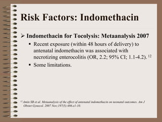 Risk Factors: Indomethacin
    Indomethacin for Tocolysis: Metaanalysis 2007
          Recent exposure (within 48 hours of delivery) to
          antenatal indomethacin was associated with
          necrotizing enterocolitis (OR, 2.2; 95% CI; 1.1-4.2). 12
          Some limitations.




12 AminSB et al. Metaanalysis of the effect of antenatal indomethacin on neonatal outcomes. Am J
  Obstet Gynecol. 2007 Nov;197(5):486.e1-10.
 