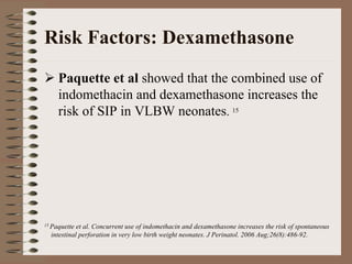 Risk Factors: Dexamethasone
     Paquette et al showed that the combined use of
     indomethacin and dexamethasone increases the
     risk of SIP in VLBW neonates. 15




15 Paquette et al. Concurrent use of indomethacin and dexamethasone increases the risk of spontaneous
  intestinal perforation in very low birth weight neonates. J Perinatol. 2006 Aug;26(8):486-92.
 