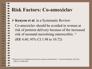 Risk Factors: Co-amoxiclav
    Kenyon et al. in a Systematic Review:
    Co-amoxiclav should be avoided in women at
    risk of preterm delivery because of the increased
    risk of neonatal necrotising enterocolitis. 17
    (RR 4.60, 95% CI 1.98 to 10.72)




17 KenyonS et al. Antibiotics for preterm rupture of membranes . Cochrane Database Syst Rev.
  2003;(2):CD001058 .
 