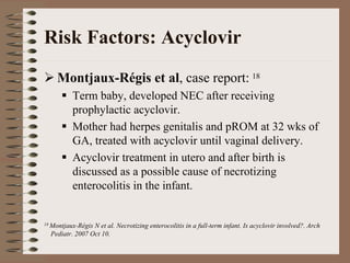 Risk Factors: Acyclovir
    Montjaux-Régis et al, case report: 18
          Term baby, developed NEC after receiving
          prophylactic acyclovir.
          Mother had herpes genitalis and pROM at 32 wks of
          GA, treated with acyclovir until vaginal delivery.
          Acyclovir treatment in utero and after birth is
          discussed as a possible cause of necrotizing
          enterocolitis in the infant.


18 Montjaux-RégisN et al. Necrotizing enterocolitis in a full-term infant. Is acyclovir involved?. Arch
  Pediatr. 2007 Oct 10.
 