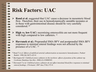 Risk Factors: UAC
    Rand et al. suggested that UAC cause a decrease in mesenteric blood
    flow. Therefore, their use in hemodynamically unstable neonates or
    in those with gastrointestinal disease should be very carefully
    considered. 20

    High vs. low UAC: necrotising enterocolitis are not more frequent
    with high compared to low catheters. 21

    Havranek et al.: Preprandial SMA BFV and postprandial SMA BFV
    responses to minimal enteral feedings were not affected by the
    presence of a UAC. 22

20 Rand T et al. Effects of umbilical arterial catheterization on mesenteric hemodynamics. Pediatr
   Radiol. 1996 Jul;26(7):435-8.
21 Barrington KJ. Umbilical artery catheters in the newborn: effects of position of the catheter tip.

   Cochrane Database Syst Rev. 2000;(2):CD000505.
22 Havranek T et al. Umbilical artery catheters do not affect intestinal blood flow responses to minimal

   enteral feedings. J Perinatol. 2007 Jun;27(6):375-9.
 