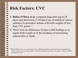 Risk Factors: UVC
    Butler-O'Hara et al. compared long-term (up to 28
    days) and short-term (7-10 days) use of umbilical venous
    catheters in premature infants with birth weights of less
    than 1251 grams. 23
    There were no differences in time to full feedings or to
    regain birth weight or in the incidence of necrotizing
    enterocolitis or death.



23 Butler-O'HaraM et al. A randomized trial comparing long-term and short-term use of umbilical
  venous catheters in premature infants with birth weights of less than 1251 grams. Pediatrics. 2006
  Jul;118(1):e25-35.
 