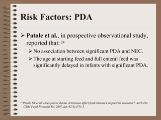 Risk Factors: PDA
     Patole et al., in prospective observational study,
     reported that: 24
            No association between significant PDA and NEC.
            The age at starting feed and full enteral feed was
            significantly delayed in infants with significant PDA.




24 Patole
        SK et al. Does patent ductus arteriosus affect feed tolerance in preterm neonates?. Arch Dis
  Child Fetal Neonatal Ed. 2007 Jan;92(1):F53-5.
 