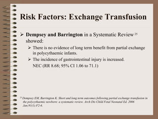 Risk Factors: Exchange Transfusion

    Dempsey and Barrington in a Systematic Review 25
    showed:
         There is no evidence of long term benefit from partial exchange
         in polycythaemic infants.
         The incidence of gastrointestinal injury is increased.
         NEC (RR 8.68; 95% CI 1.06 to 71.1)




25 Dempsey EM, Barrington K. Short and long term outcomes following partial exchange transfusion in
  the polycythaemic newborn: a systematic review. Arch Dis Child Fetal Neonatal Ed. 2006
  Jan;91(1):F2-6.
 