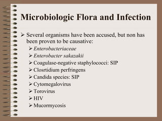 Microbiologic Flora and Infection
 Several organisms have been accused, but non has
 been proven to be causative:
   Enterobacteriaceae
   Enterobacter sakazakii
   Coagulase-negative staphylococci: SIP
   Closrtidium perfringens
   Candida species: SIP
   Cytomegalovirus
   Torovirus
   HIV
   Mucormycosis
 