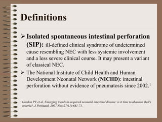 Definitions
       Isolated spontaneous intestinal perforation
       (SIP): ill-defined clinical syndrome of undetermined
       cause resembling NEC with less systemic involvement
       and a less severe clinical course. It may present a variant
       of classical NEC.
       The National Institute of Child Health and Human
       Development Neonatal Network (NICHD): intestinal
       perforation without evidence of pneumatosis since 2002.1

1   Gordon PV et al, Emerging trends in acquired neonatal intestinal disease: is it time to abandon Bell's
    criteria?, J Perinatol. 2007 Nov;27(11):661-71.
 