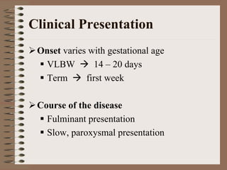 Clinical Presentation
 Onset varies with gestational age
  VLBW         14 – 20 days
  Term       first week

 Course of the disease
   Fulminant presentation
   Slow, paroxysmal presentation
 
