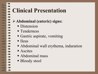 Clinical Presentation
 Abdominal (enteric) signs:
   Distension
   Tenderness
   Gastric aspirate, vomiting
   Ileus
   Abdominal wall erythema, induration
   Ascites
   Abdominal mass
   Bloody stool
 