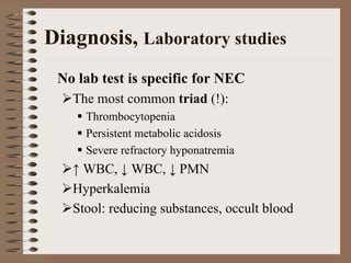 Diagnosis, Laboratory studies
 No lab test is specific for NEC
   The most common triad (!):
     Thrombocytopenia
     Persistent metabolic acidosis
     Severe refractory hyponatremia
   ↑ WBC, ↓ WBC, ↓ PMN
   Hyperkalemia
   Stool: reducing substances, occult blood
 