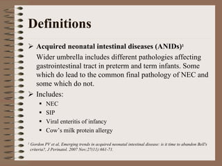 Definitions
       Acquired neonatal intestinal diseases (ANIDs)1
       Wider umbrella includes different pathologies affecting
       gastrointestinal tract in preterm and term infants. Some
       which do lead to the common final pathology of NEC and
       some which do not.
       Includes:
             NEC
             SIP
             Viral enteritis of infancy
             Cow’s milk protein allergy
1   Gordon PV et al, Emerging trends in acquired neonatal intestinal disease: is it time to abandon Bell's
    criteria?, J Perinatol. 2007 Nov;27(11):661-71.
 