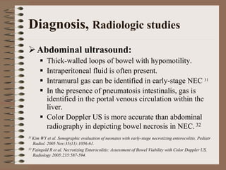 Diagnosis, Radiologic studies
    Abdominal ultrasound:
          Thick-walled loops of bowel with hypomotility.
          Intraperitoneal fluid is often present.
          Intramural gas can be identified in early-stage NEC 31
          In the presence of pneumatosis intestinalis, gas is
          identified in the portal venous circulation within the
          liver.
          Color Doppler US is more accurate than abdominal
          radiography in depicting bowel necrosis in NEC. 32
31 Kim WY et al. Sonographic evaluation of neonates with early-stage necrotizing enterocolitis. Pediatr
   Radiol. 2005 Nov;35(11):1056-61.
32 Faingold R et al. Necrotizing Enterocolitis: Assessment of Bowel Viability with Color Doppler US,

   Radiology 2005;235:587-594.
 