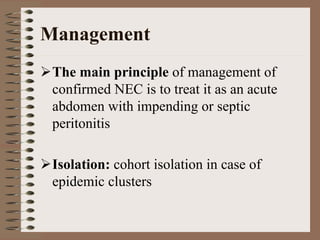 Management
 The main principle of management of
 confirmed NEC is to treat it as an acute
 abdomen with impending or septic
 peritonitis

 Isolation: cohort isolation in case of
 epidemic clusters
 