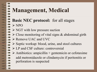 Management, Medical
Basic NEC protocol: for all stages
 NPO
 NGT with low pressure suction
 Close monitoring of vital signs & abdominal girth
 Remove UAC and UVC
 Septic workup: blood, urine, and stool cultures
 LP and CSF culture: controversial
 Antibiotics: ampicillin + gentemicin or cefotaxime
 add metronidazole or clindamycin if peritonitis or
 perforation is suspected
 