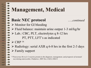 Management, Medical
Basic NEC protocol                                                           …..continued
    Monitor for GI bleeding
    Fluid balance: maintain urine output 1-3 ml/kg/hr
    Lab.: CBC, PLT, electrolytes q 8-12 hrs
          PT, PTT, LFT’s as indicated
    CRP 34
    Radiology: serial AXR q 6-8 hrs in the first 2-3 days
    Family support
34 Pourcyrous M et al. C-reactive protein in the diagnosis, management, and prognosis of neonatal
  necrotizing enterocolitis. Pediatrics. 2005 Nov;116(5):1064-9.
 