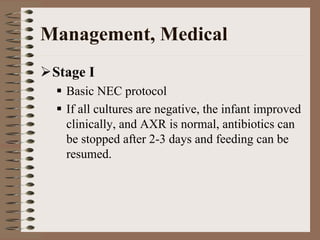 Management, Medical
 Stage I
   Basic NEC protocol
   If all cultures are negative, the infant improved
   clinically, and AXR is normal, antibiotics can
   be stopped after 2-3 days and feeding can be
   resumed.
 