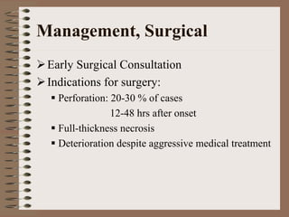 Management, Surgical
 Early Surgical Consultation
 Indications for surgery:
   Perforation: 20-30 % of cases
                12-48 hrs after onset
   Full-thickness necrosis
   Deterioration despite aggressive medical treatment
 