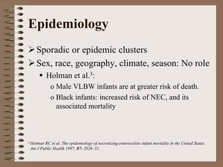 Epidemiology
    Sporadic or epidemic clusters
    Sex, race, geography, climate, season: No role
           Holman et al.3:
            o Male VLBW infants are at greater risk of death.
            o Black infants: increased risk of NEC, and its
              associated mortality



3 HolmanRC et al. The epidemiology of necrotizing enterocolitis infant mortality in the United States.
 Am J Public Health 1997; 87: 2026–31.
 