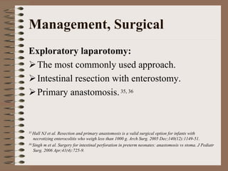 Management, Surgical
Exploratory laparotomy:
 The most commonly used approach.
 Intestinal resection with enterostomy.
 Primary anastomosis. 35, 36



35 Hall NJ et al. Resection and primary anastomosis is a valid surgical option for infants with
   necrotizing enterocolitis who weigh less than 1000 g. Arch Surg. 2005 Dec;140(12):1149-51.
36 Singh m et al. Surgery for intestinal perforation in preterm neonates: anastomosis vs stoma. J Pediatr

   Surg. 2006 Apr;41(4):725-9.
 