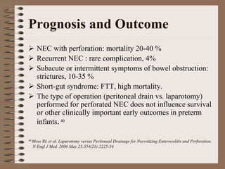 Prognosis and Outcome
    NEC with perforation: mortality 20-40 %
    Recurrent NEC : rare complication, 4%
    Subacute or intermittent symptoms of bowel obstruction:
    strictures, 10-35 %
    Short-gut syndrome: FTT, high mortality.
    The type of operation (peritoneal drain vs. laparotomy)
    performed for perforated NEC does not influence survival
    or other clinically important early outcomes in preterm
    infants. 40

40 Moss
      RL et al. Laparotomy versus Peritoneal Drainage for Necrotizing Enterocolitis and Perforation.
  N Engl J Med. 2006 May 25;354(21):2225-34.
 