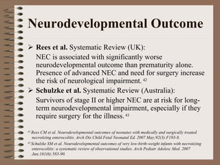 Neurodevelopmental Outcome
     Rees et al. Systematic Review (UK):
     NEC is associated with significantly worse
     neurodevelopmental outcome than prematurity alone.
     Presence of advanced NEC and need for surgery increase
     the risk of neurological impairment. 42
     Schulzke et al. Systematic Review (Australia):
     Survivors of stage II or higher NEC are at risk for long-
     term neurodevelopmental impairment, especially if they
     require surgery for the illness. 43
42 Rees CM et al. Neurodevelopmental outcomes of neonates with medically and surgically treated
   necrotizing enterocolitis. Arch Dis Child Fetal Neonatal Ed. 2007 May;92(3):F193-8.
43 Schulzke SM et al. Neurodevelopmental outcomes of very low-birth-weight infants with necrotizing

   enterocolitis: a systematic review of observational studies. Arch Pediatr Adolesc Med. 2007
   Jun;161(6):583-90.
 