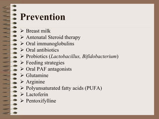 Prevention
 Breast milk
 Antenatal Steroid therapy
 Oral immunoglobulins
 Oral antibiotics
 Probiotics (Lactobacillus, Bifidobacterium)
 Feeding strategies
 Oral PAF antagonists
 Glutamine
 Arginine
 Polyunsaturated fatty acids (PUFA)
 Lactoferin
 Pentoxifylline
 
