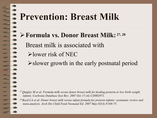 Prevention: Breast Milk
    Formula vs. Donor Breast Milk: 27, 28
    Breast milk is associated with
             lower risk of NEC
             slower growth in the early postnatal period



27 Quigley  M et al. Formula milk versus donor breast milk for feeding preterm or low birth weight
   infants. Cochrane Database Syst Rev. 2007 Oct 17;(4):CD002971.
28 Boyd CA et al. Donor breast milk versus infant formula for preterm infants: systematic review and

   meta-analysis. Arch Dis Child Fetal Neonatal Ed. 2007 May;92(3):F169-75.
 