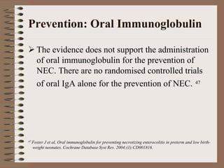 Prevention: Oral Immunoglobulin

     The evidence does not support the administration
     of oral immunoglobulin for the prevention of
     NEC. There are no randomised controlled trials
     of oral IgA alone for the prevention of NEC. 47




47 Foster
        J et al, Oral immunoglobulin for preventing necrotizing enterocolitis in preterm and low birth-
  weight neonates. Cochrane Database Syst Rev. 2004;(1):CD001816.
 