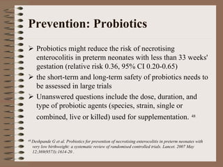 Prevention: Probiotics
    Probiotics might reduce the risk of necrotising
    enterocolitis in preterm neonates with less than 33 weeks'
    gestation (relative risk 0.36, 95% CI 0.20-0.65)
    the short-term and long-term safety of probiotics needs to
    be assessed in large trials
    Unanswered questions include the dose, duration, and
    type of probiotic agents (species, strain, single or
    combined, live or killed) used for supplementation.                                       48




48 Deshpande G et al. Probiotics for prevention of necrotising enterocolitis in preterm neonates with
  very low birthweight: a systematic review of randomised controlled trials. Lancet. 2007 May
  12;369(9573):1614-20 .
 