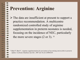 Prevention: Arginine
    The data are insufficient at present to support a
    practice recommendation. A multicentre
    randomized controlled study of arginine
    supplementation in preterm neonates is needed,
    focusing on the incidence of NEC, particularly
    the more severe stages (2 or 3). 51



51 ShahP, Shah V., Arginine supplementation for prevention of necrotising enterocolitis in preterm
  infants. Cochrane Database Syst Rev. 2007 Jul 18;(3):CD004339 .
 