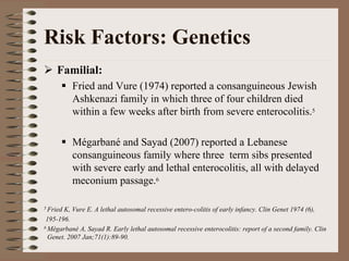 Risk Factors: Genetics
    Familial:
          Fried and Vure (1974) reported a consanguineous Jewish
          Ashkenazi family in which three of four children died
          within a few weeks after birth from severe enterocolitis.5

          Mégarbané and Sayad (2007) reported a Lebanese
          consanguineous family where three term sibs presented
          with severe early and lethal enterocolitis, all with delayed
          meconium passage.6

5 FriedK, Vure E. A lethal autosomal recessive entero-colitis of early infancy. Clin Genet 1974 (6),
 195-196.
6 Mégarbané A, Sayad R. Early lethal autosomal recessive enterocolitis: report of a second family. Clin

  Genet. 2007 Jan;71(1):89-90.
 