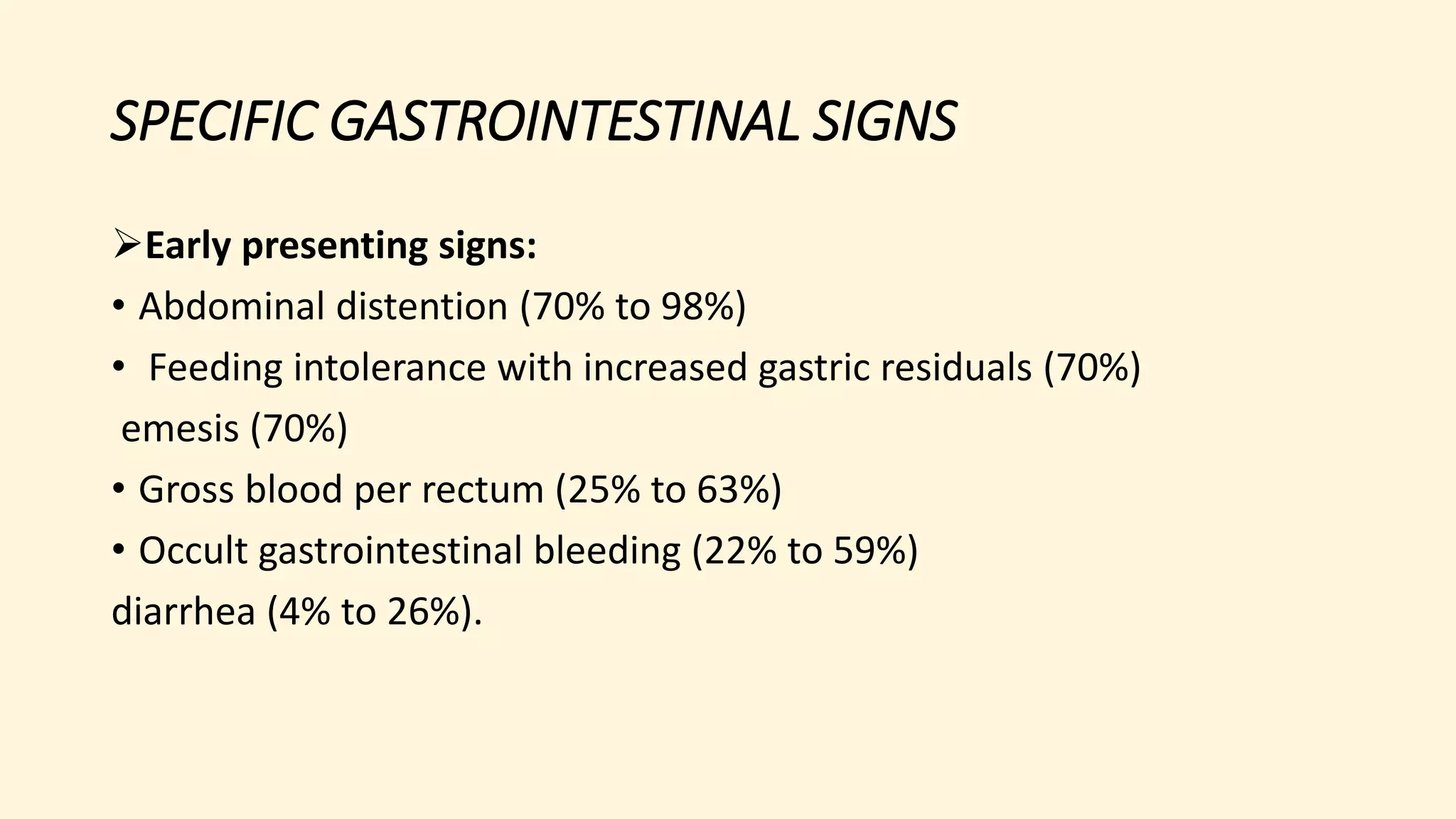 SPECIFIC GASTROINTESTINAL SIGNS
Early presenting signs:
• Abdominal distention (70% to 98%)
• Feeding intolerance with increased gastric residuals (70%)
emesis (70%)
• Gross blood per rectum (25% to 63%)
• Occult gastrointestinal bleeding (22% to 59%)
diarrhea (4% to 26%).
 