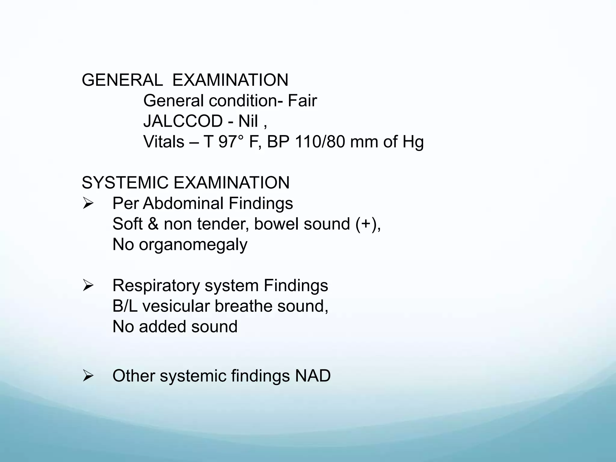 GENERAL EXAMINATION
General condition- Fair
JALCCOD - Nil ,
Vitals – T 97° F, BP 110/80 mm of Hg
SYSTEMIC EXAMINATION
 Per Abdominal Findings
Soft & non tender, bowel sound (+),
No organomegaly
 Respiratory system Findings
B/L vesicular breathe sound,
No added sound
 Other systemic findings NAD
 