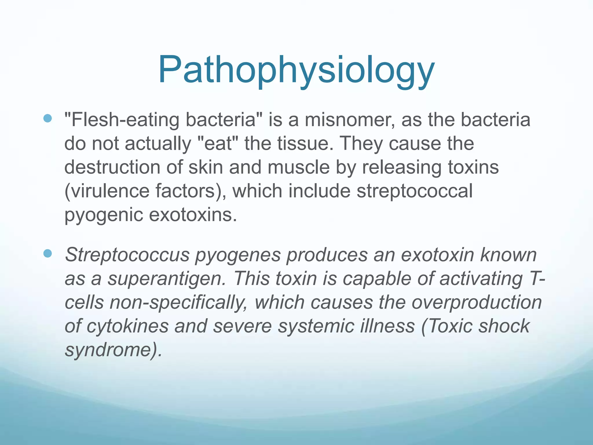 Pathophysiology
 "Flesh-eating bacteria" is a misnomer, as the bacteria
do not actually "eat" the tissue. They cause the
destruction of skin and muscle by releasing toxins
(virulence factors), which include streptococcal
pyogenic exotoxins.
 Streptococcus pyogenes produces an exotoxin known
as a superantigen. This toxin is capable of activating T-
cells non-specifically, which causes the overproduction
of cytokines and severe systemic illness (Toxic shock
syndrome).
 