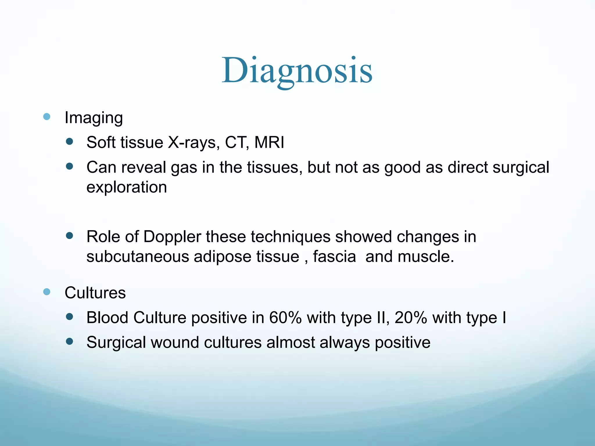 Diagnosis
 Imaging
 Soft tissue X-rays, CT, MRI
 Can reveal gas in the tissues, but not as good as direct surgical
exploration
 Role of Doppler these techniques showed changes in
subcutaneous adipose tissue , fascia and muscle.
 Cultures
 Blood Culture positive in 60% with type II, 20% with type I
 Surgical wound cultures almost always positive
 