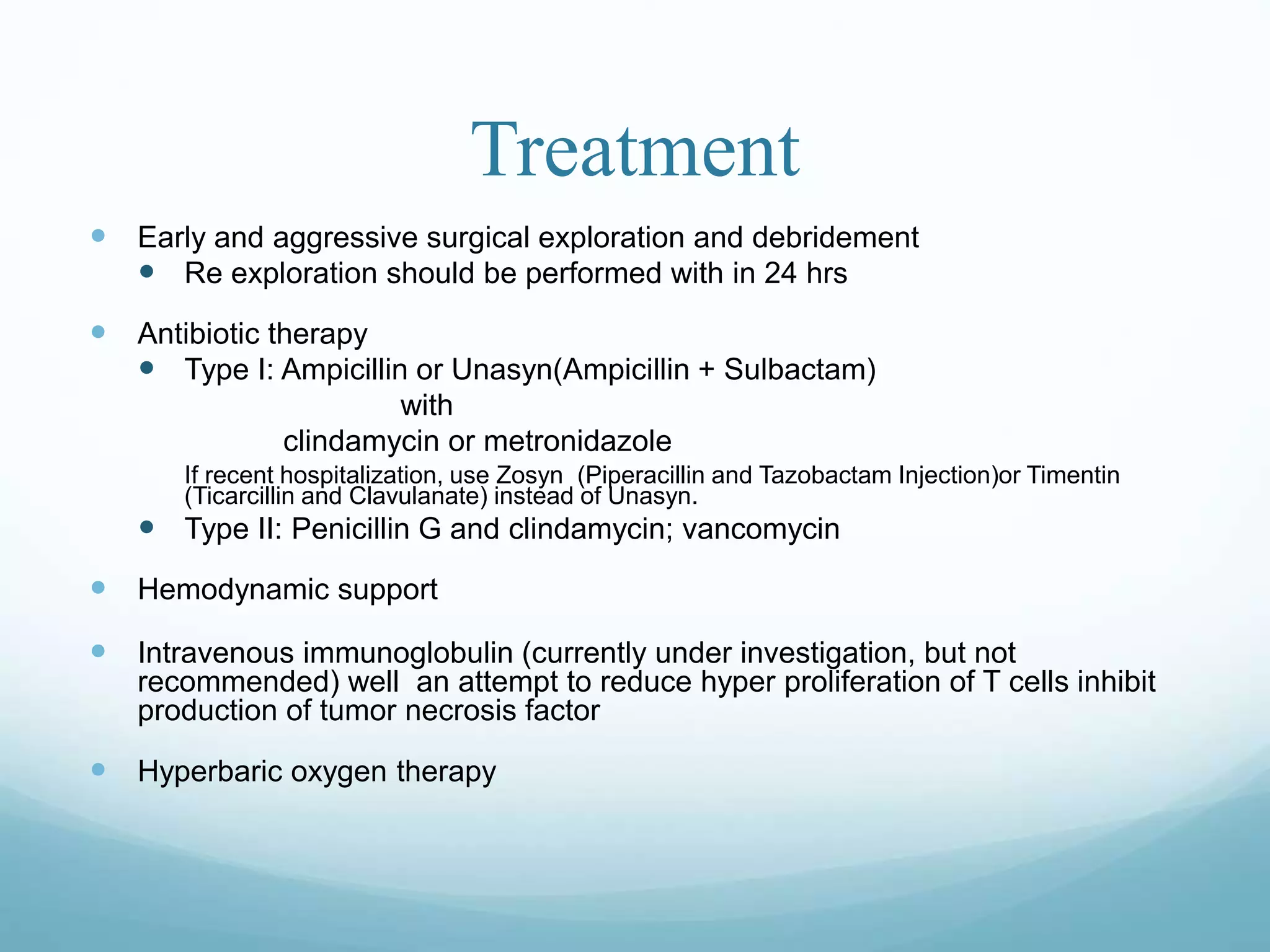 Treatment
 Early and aggressive surgical exploration and debridement
 Re exploration should be performed with in 24 hrs
 Antibiotic therapy
 Type I: Ampicillin or Unasyn(Ampicillin + Sulbactam)
with
clindamycin or metronidazole
If recent hospitalization, use Zosyn (Piperacillin and Tazobactam Injection)or Timentin
(Ticarcillin and Clavulanate) instead of Unasyn.
 Type II: Penicillin G and clindamycin; vancomycin
 Hemodynamic support
 Intravenous immunoglobulin (currently under investigation, but not
recommended) well an attempt to reduce hyper proliferation of T cells inhibit
production of tumor necrosis factor
 Hyperbaric oxygen therapy
 