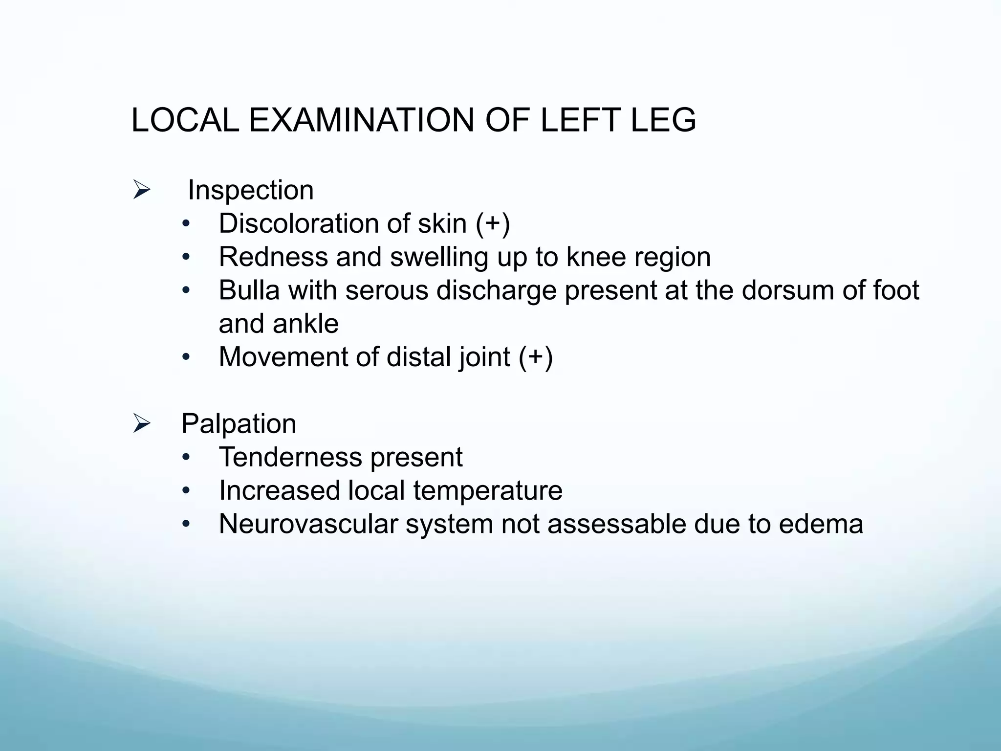 LOCAL EXAMINATION OF LEFT LEG
 Inspection
• Discoloration of skin (+)
• Redness and swelling up to knee region
• Bulla with serous discharge present at the dorsum of foot
and ankle
• Movement of distal joint (+)
 Palpation
• Tenderness present
• Increased local temperature
• Neurovascular system not assessable due to edema
 