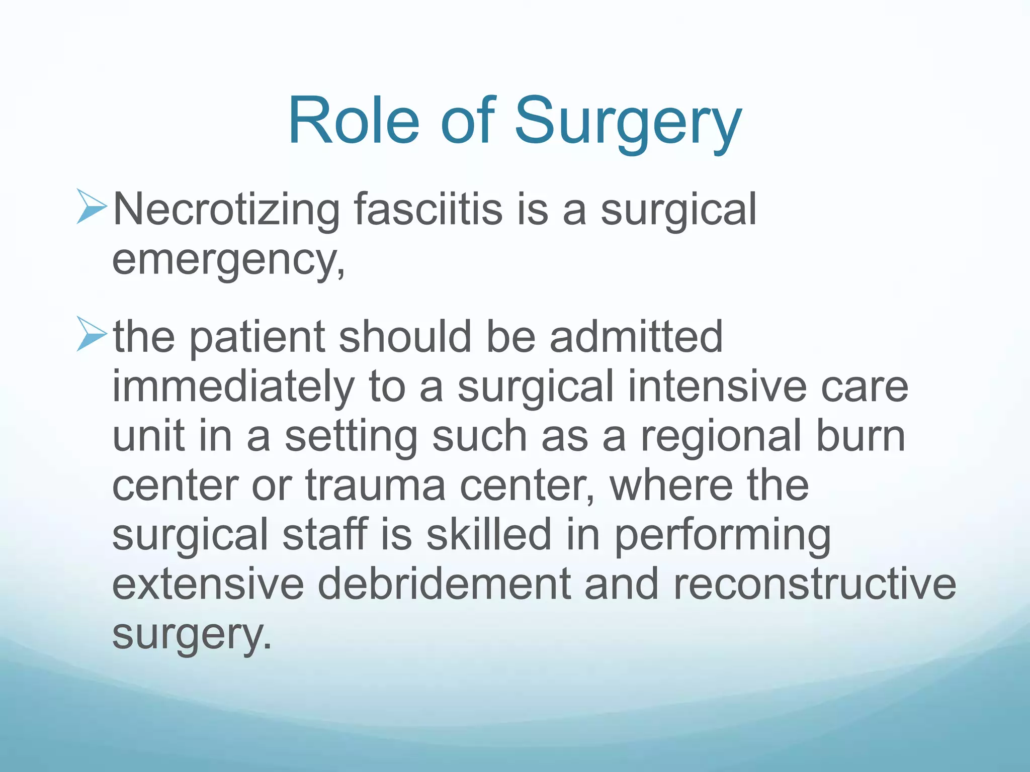 Role of Surgery
Necrotizing fasciitis is a surgical
emergency,
the patient should be admitted
immediately to a surgical intensive care
unit in a setting such as a regional burn
center or trauma center, where the
surgical staff is skilled in performing
extensive debridement and reconstructive
surgery.
 