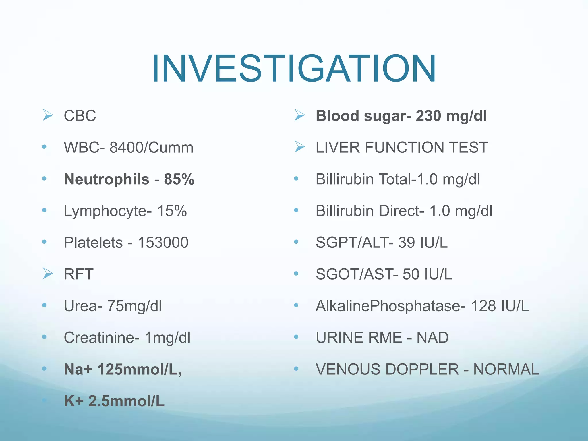 INVESTIGATION
 CBC
• WBC- 8400/Cumm
• Neutrophils - 85%
• Lymphocyte- 15%
• Platelets - 153000
 RFT
• Urea- 75mg/dl
• Creatinine- 1mg/dl
• Na+ 125mmol/L,
• K+ 2.5mmol/L
 Blood sugar- 230 mg/dl
 LIVER FUNCTION TEST
• Billirubin Total-1.0 mg/dl
• Billirubin Direct- 1.0 mg/dl
• SGPT/ALT- 39 IU/L
• SGOT/AST- 50 IU/L
• AlkalinePhosphatase- 128 IU/L
• URINE RME - NAD
• VENOUS DOPPLER - NORMAL
 