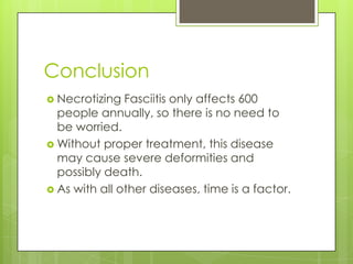 Conclusion
 Necrotizing  Fasciitis only affects 600
  people annually, so there is no need to
  be worried.
 Without proper treatment, this disease
  may cause severe deformities and
  possibly death.
 As with all other diseases, time is a factor.
 