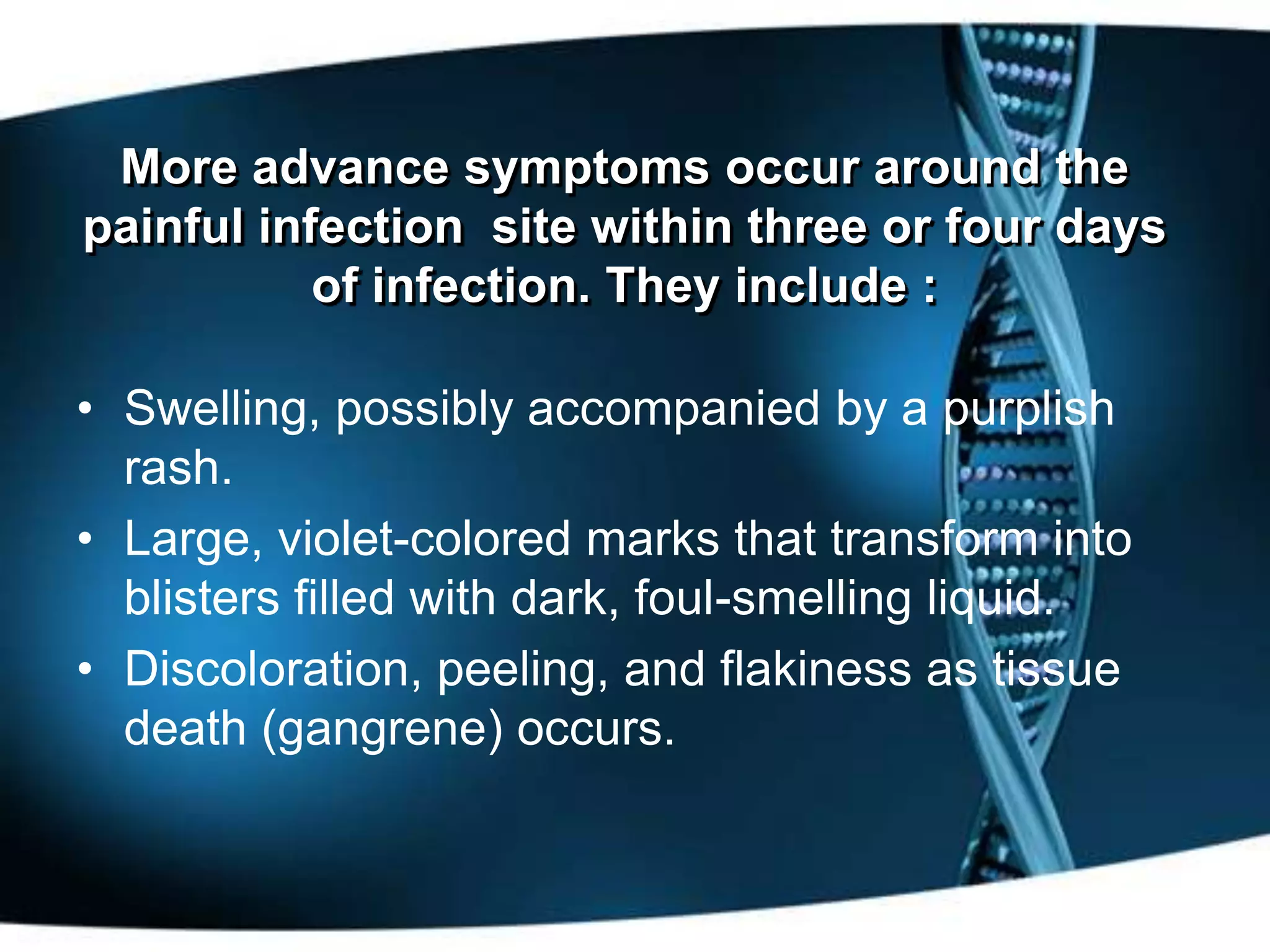 More advance symptoms occur around the
painful infection site within three or four days
           of infection. They include :

• Swelling, possibly accompanied by a purplish
  rash.
• Large, violet-colored marks that transform into
  blisters filled with dark, foul-smelling liquid.
• Discoloration, peeling, and flakiness as tissue
  death (gangrene) occurs.
 