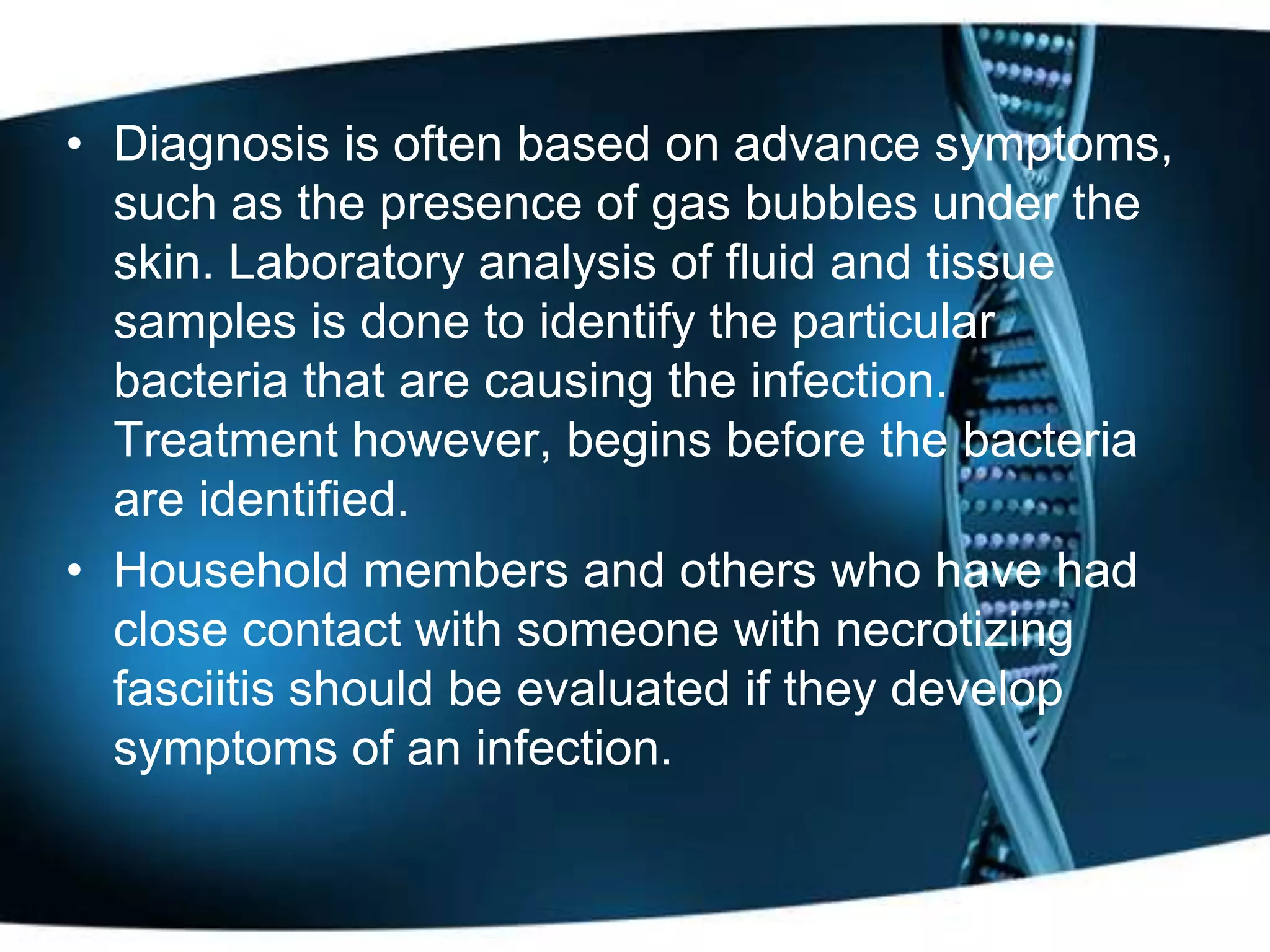 • Diagnosis is often based on advance symptoms,
  such as the presence of gas bubbles under the
  skin. Laboratory analysis of fluid and tissue
  samples is done to identify the particular
  bacteria that are causing the infection.
  Treatment however, begins before the bacteria
  are identified.
• Household members and others who have had
  close contact with someone with necrotizing
  fasciitis should be evaluated if they develop
  symptoms of an infection.
 